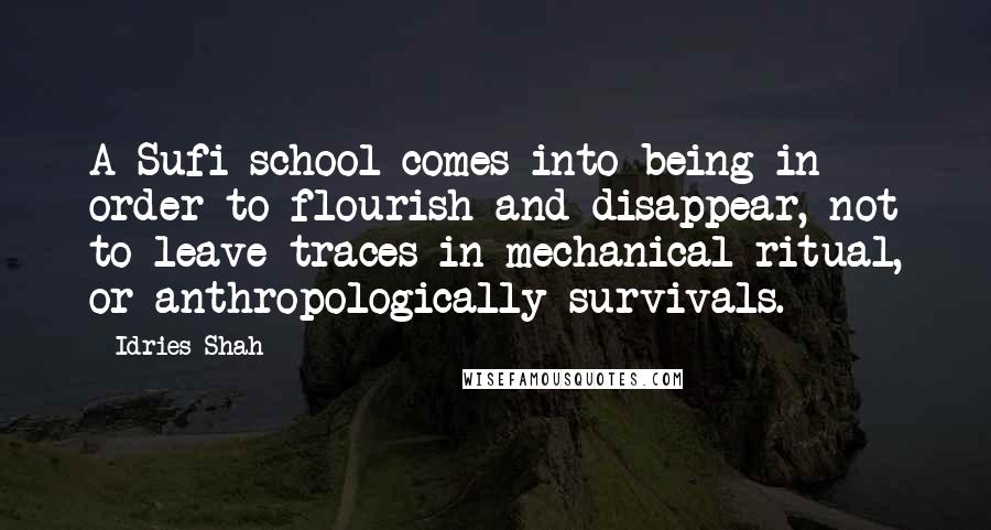 Idries Shah Quotes: A Sufi school comes into being in order to flourish and disappear, not to leave traces in mechanical ritual, or anthropologically survivals.