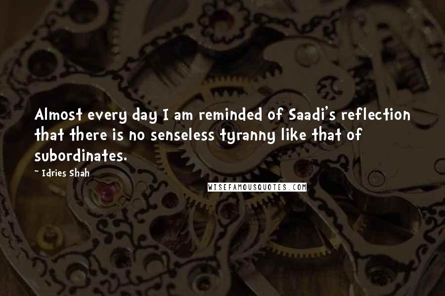 Idries Shah Quotes: Almost every day I am reminded of Saadi's reflection that there is no senseless tyranny like that of subordinates.