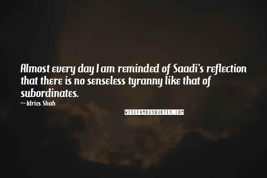 Idries Shah Quotes: Almost every day I am reminded of Saadi's reflection that there is no senseless tyranny like that of subordinates.