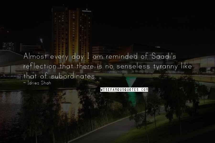 Idries Shah Quotes: Almost every day I am reminded of Saadi's reflection that there is no senseless tyranny like that of subordinates.