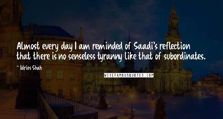 Idries Shah Quotes: Almost every day I am reminded of Saadi's reflection that there is no senseless tyranny like that of subordinates.