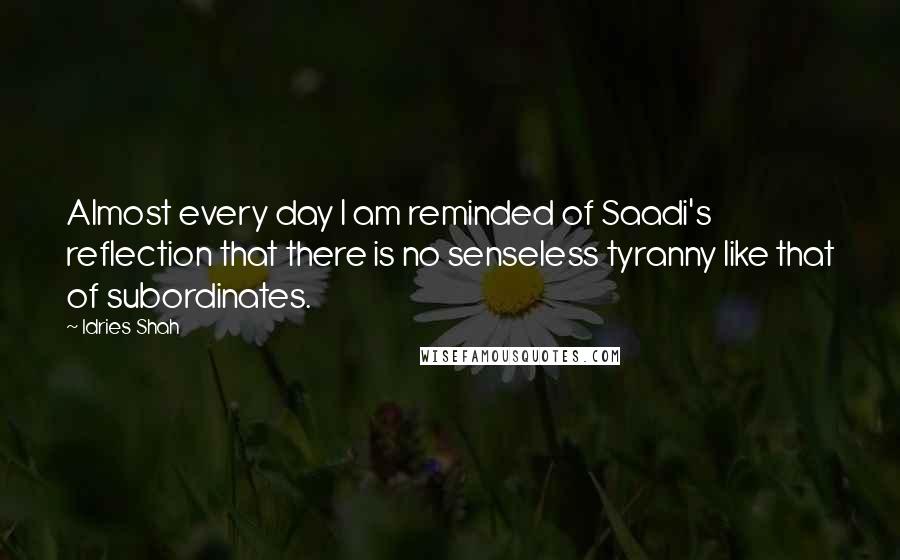 Idries Shah Quotes: Almost every day I am reminded of Saadi's reflection that there is no senseless tyranny like that of subordinates.