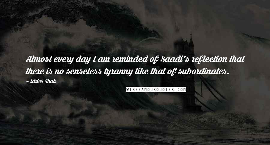 Idries Shah Quotes: Almost every day I am reminded of Saadi's reflection that there is no senseless tyranny like that of subordinates.