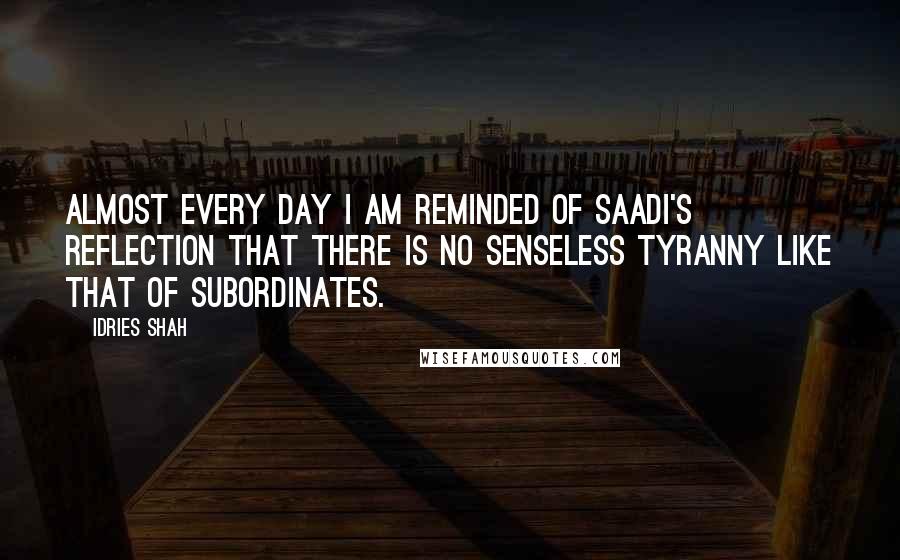 Idries Shah Quotes: Almost every day I am reminded of Saadi's reflection that there is no senseless tyranny like that of subordinates.