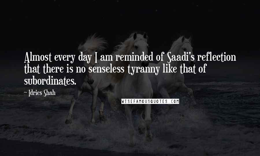 Idries Shah Quotes: Almost every day I am reminded of Saadi's reflection that there is no senseless tyranny like that of subordinates.