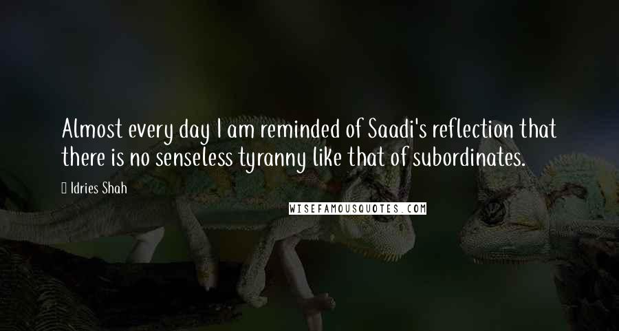 Idries Shah Quotes: Almost every day I am reminded of Saadi's reflection that there is no senseless tyranny like that of subordinates.