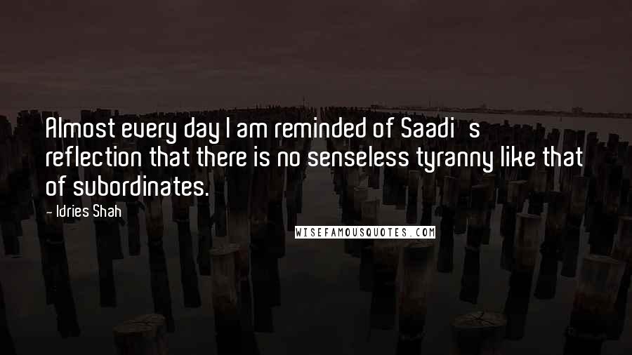 Idries Shah Quotes: Almost every day I am reminded of Saadi's reflection that there is no senseless tyranny like that of subordinates.