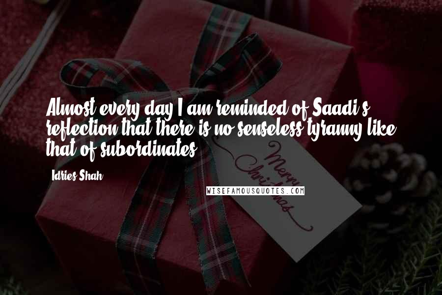 Idries Shah Quotes: Almost every day I am reminded of Saadi's reflection that there is no senseless tyranny like that of subordinates.