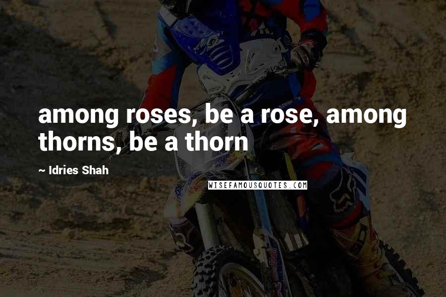 Idries Shah Quotes: among roses, be a rose, among thorns, be a thorn