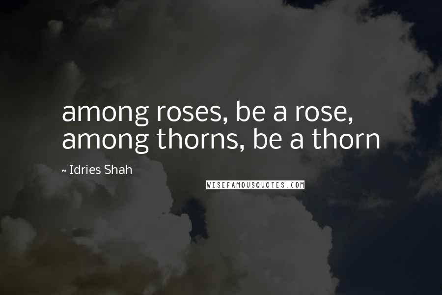 Idries Shah Quotes: among roses, be a rose, among thorns, be a thorn