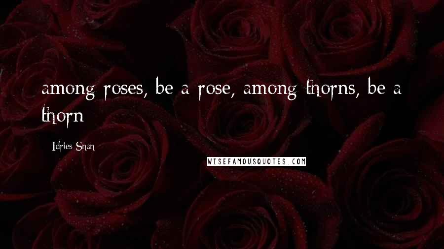 Idries Shah Quotes: among roses, be a rose, among thorns, be a thorn