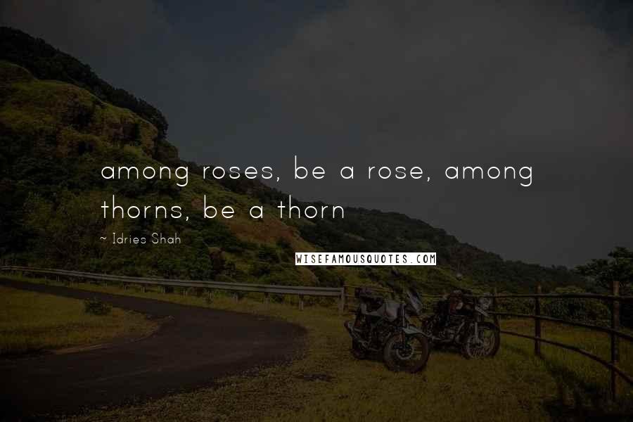 Idries Shah Quotes: among roses, be a rose, among thorns, be a thorn