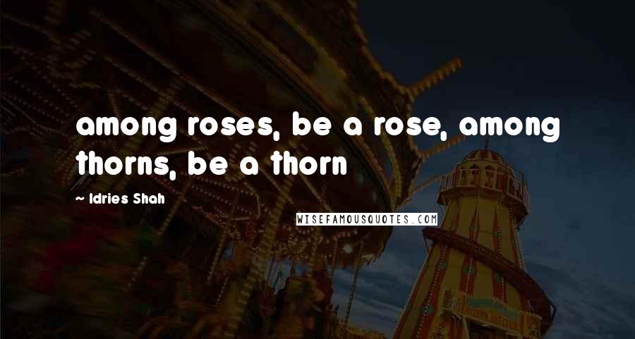 Idries Shah Quotes: among roses, be a rose, among thorns, be a thorn