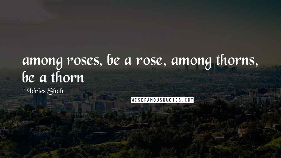 Idries Shah Quotes: among roses, be a rose, among thorns, be a thorn