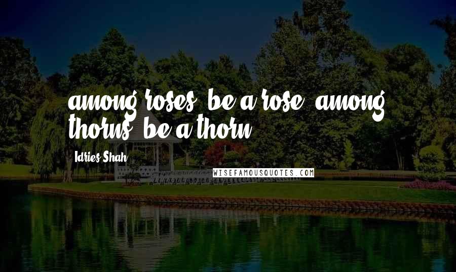 Idries Shah Quotes: among roses, be a rose, among thorns, be a thorn