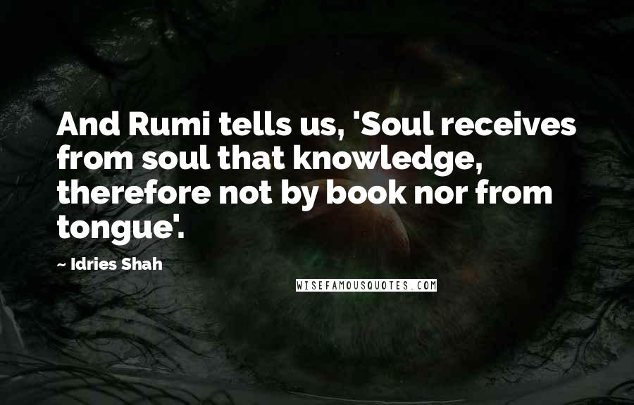 Idries Shah Quotes: And Rumi tells us, 'Soul receives from soul that knowledge, therefore not by book nor from tongue'.