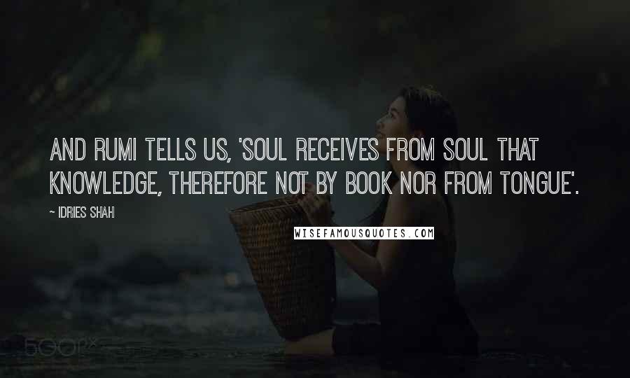 Idries Shah Quotes: And Rumi tells us, 'Soul receives from soul that knowledge, therefore not by book nor from tongue'.