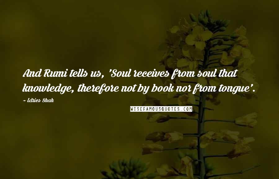 Idries Shah Quotes: And Rumi tells us, 'Soul receives from soul that knowledge, therefore not by book nor from tongue'.