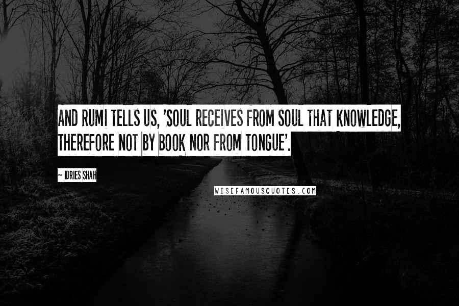 Idries Shah Quotes: And Rumi tells us, 'Soul receives from soul that knowledge, therefore not by book nor from tongue'.