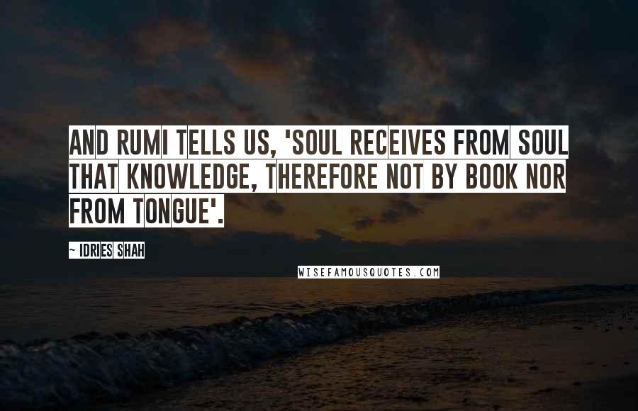 Idries Shah Quotes: And Rumi tells us, 'Soul receives from soul that knowledge, therefore not by book nor from tongue'.