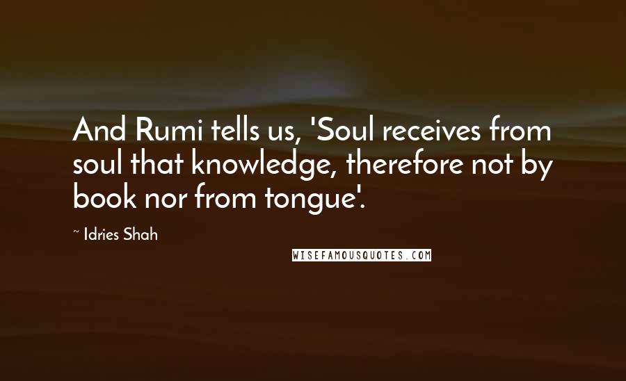 Idries Shah Quotes: And Rumi tells us, 'Soul receives from soul that knowledge, therefore not by book nor from tongue'.