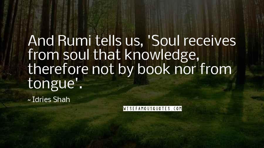 Idries Shah Quotes: And Rumi tells us, 'Soul receives from soul that knowledge, therefore not by book nor from tongue'.