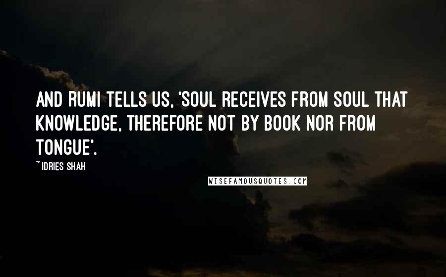 Idries Shah Quotes: And Rumi tells us, 'Soul receives from soul that knowledge, therefore not by book nor from tongue'.