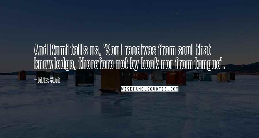 Idries Shah Quotes: And Rumi tells us, 'Soul receives from soul that knowledge, therefore not by book nor from tongue'.