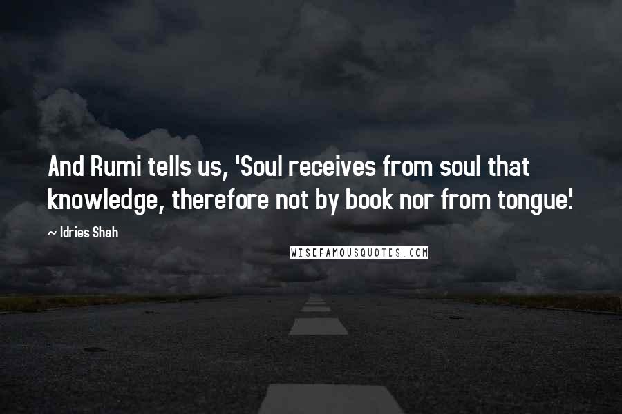 Idries Shah Quotes: And Rumi tells us, 'Soul receives from soul that knowledge, therefore not by book nor from tongue'.