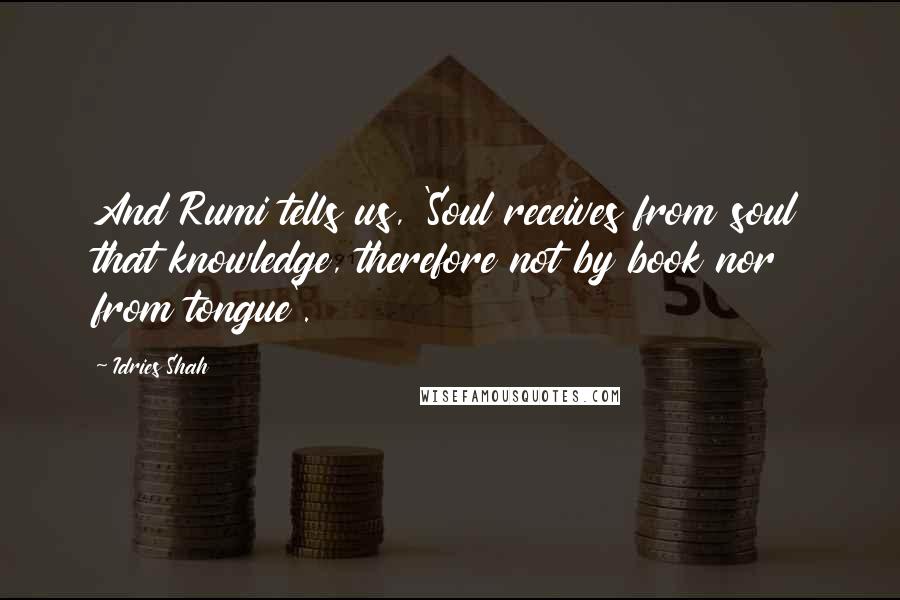 Idries Shah Quotes: And Rumi tells us, 'Soul receives from soul that knowledge, therefore not by book nor from tongue'.