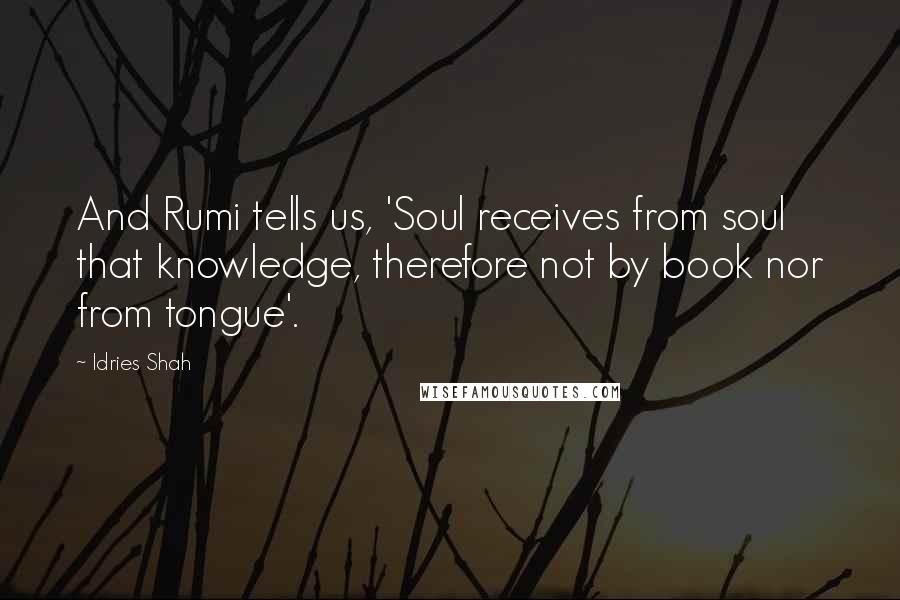 Idries Shah Quotes: And Rumi tells us, 'Soul receives from soul that knowledge, therefore not by book nor from tongue'.