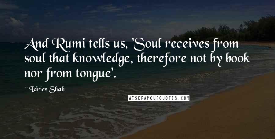 Idries Shah Quotes: And Rumi tells us, 'Soul receives from soul that knowledge, therefore not by book nor from tongue'.