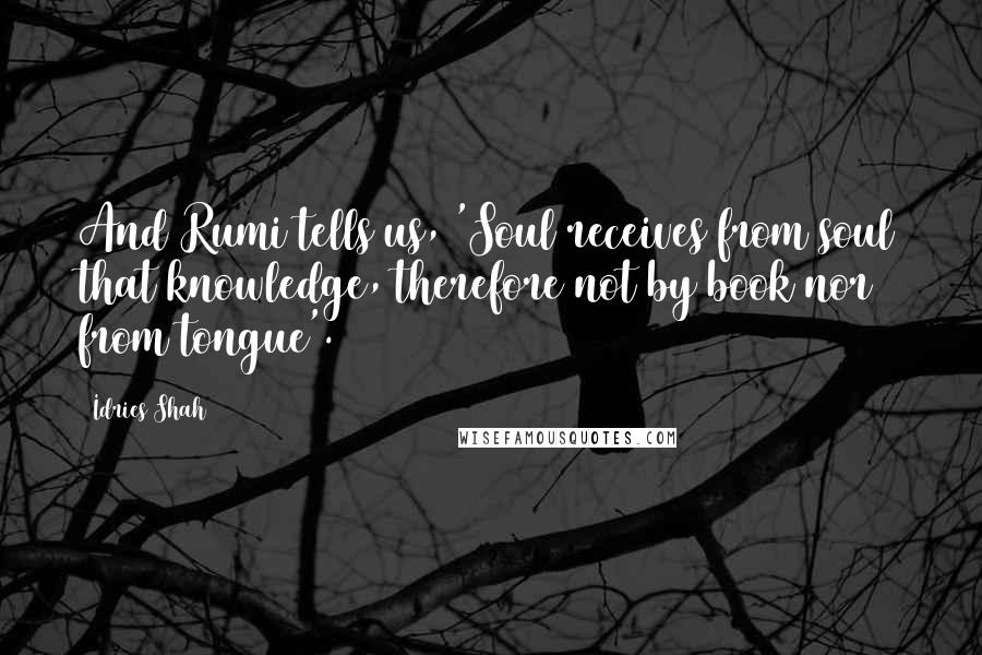 Idries Shah Quotes: And Rumi tells us, 'Soul receives from soul that knowledge, therefore not by book nor from tongue'.