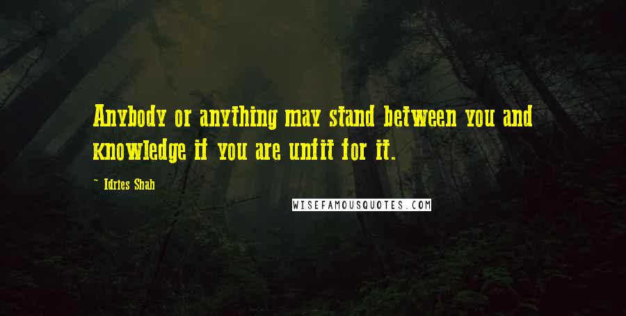 Idries Shah Quotes: Anybody or anything may stand between you and knowledge if you are unfit for it.
