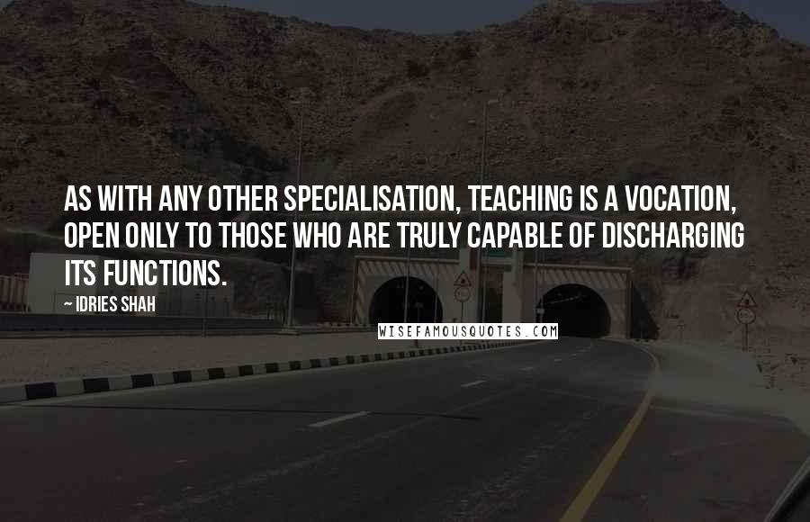 Idries Shah Quotes: As with any other specialisation, teaching is a vocation, open only to those who are truly capable of discharging its functions.