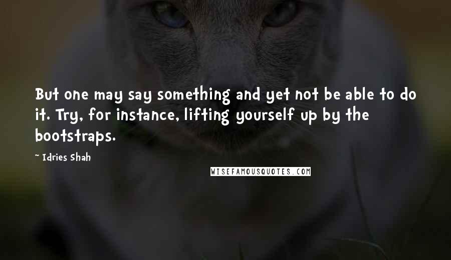 Idries Shah Quotes: But one may say something and yet not be able to do it. Try, for instance, lifting yourself up by the bootstraps.