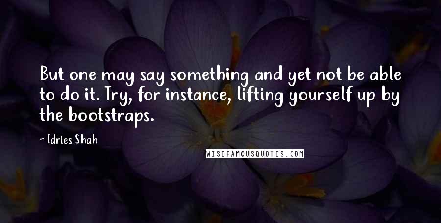 Idries Shah Quotes: But one may say something and yet not be able to do it. Try, for instance, lifting yourself up by the bootstraps.