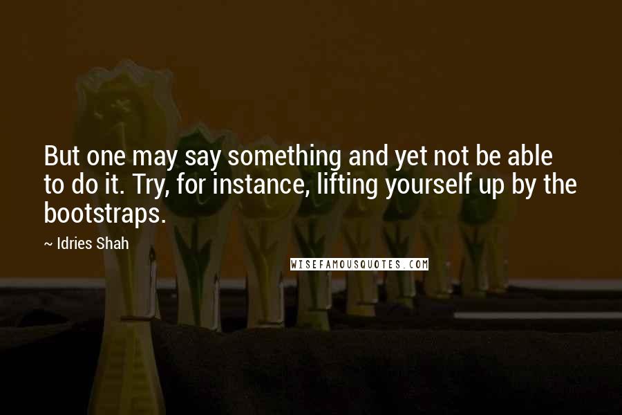 Idries Shah Quotes: But one may say something and yet not be able to do it. Try, for instance, lifting yourself up by the bootstraps.