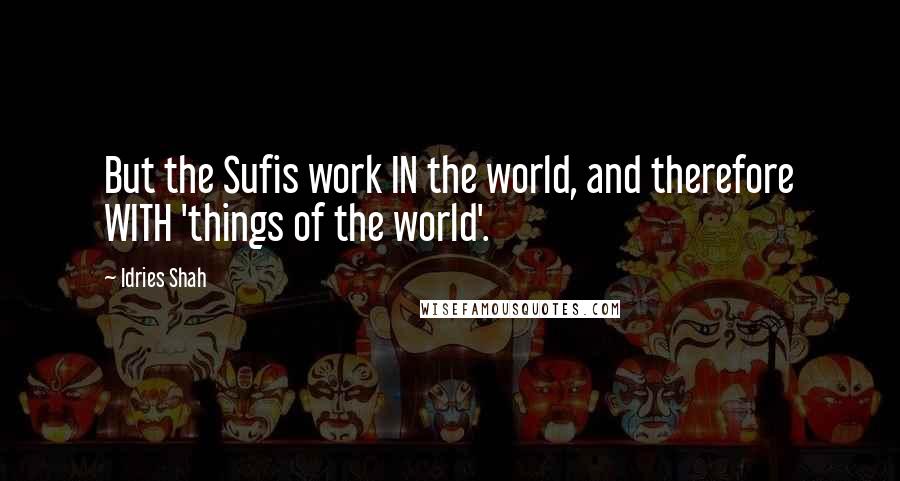 Idries Shah Quotes: But the Sufis work IN the world, and therefore WITH 'things of the world'.