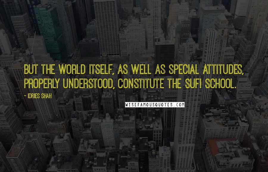 Idries Shah Quotes: But the world itself, as well as special attitudes, properly understood, constitute the Sufi school.