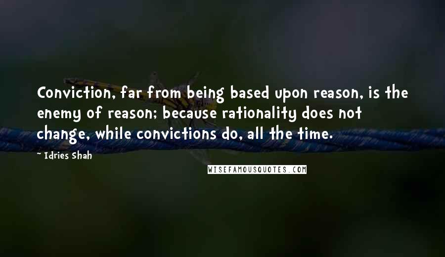 Idries Shah Quotes: Conviction, far from being based upon reason, is the enemy of reason; because rationality does not change, while convictions do, all the time.