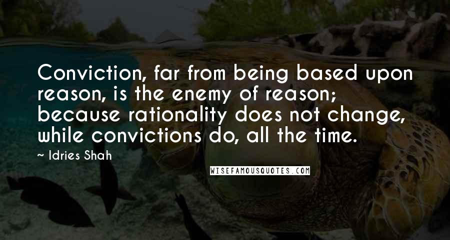 Idries Shah Quotes: Conviction, far from being based upon reason, is the enemy of reason; because rationality does not change, while convictions do, all the time.
