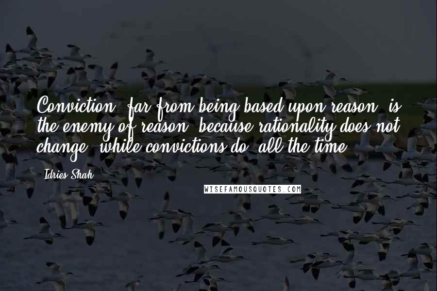 Idries Shah Quotes: Conviction, far from being based upon reason, is the enemy of reason; because rationality does not change, while convictions do, all the time.