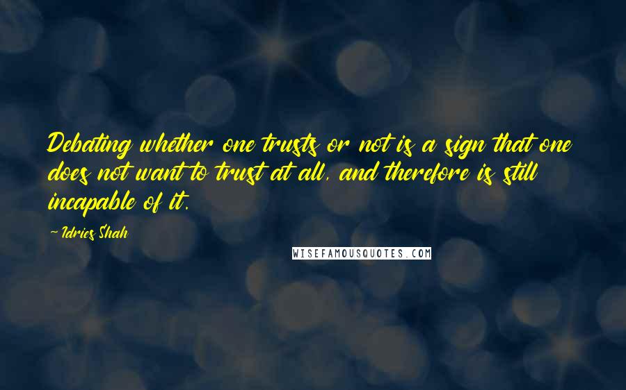 Idries Shah Quotes: Debating whether one trusts or not is a sign that one does not want to trust at all, and therefore is still incapable of it.