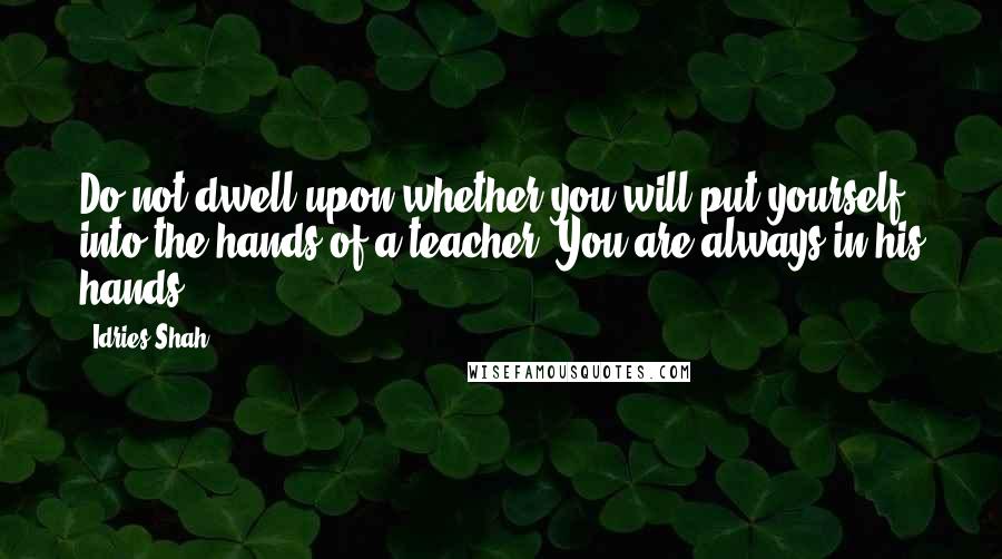 Idries Shah Quotes: Do not dwell upon whether you will put yourself into the hands of a teacher. You are always in his hands.