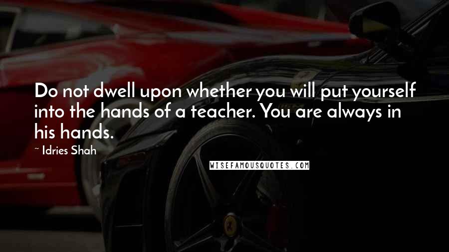 Idries Shah Quotes: Do not dwell upon whether you will put yourself into the hands of a teacher. You are always in his hands.