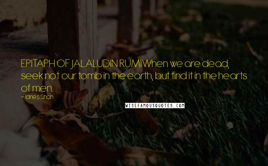 Idries Shah Quotes: EPITAPH OF JALALUDIN RUMIWhen we are dead, seek not our tomb in the earth, but find it in the hearts of men.