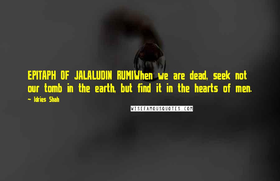 Idries Shah Quotes: EPITAPH OF JALALUDIN RUMIWhen we are dead, seek not our tomb in the earth, but find it in the hearts of men.