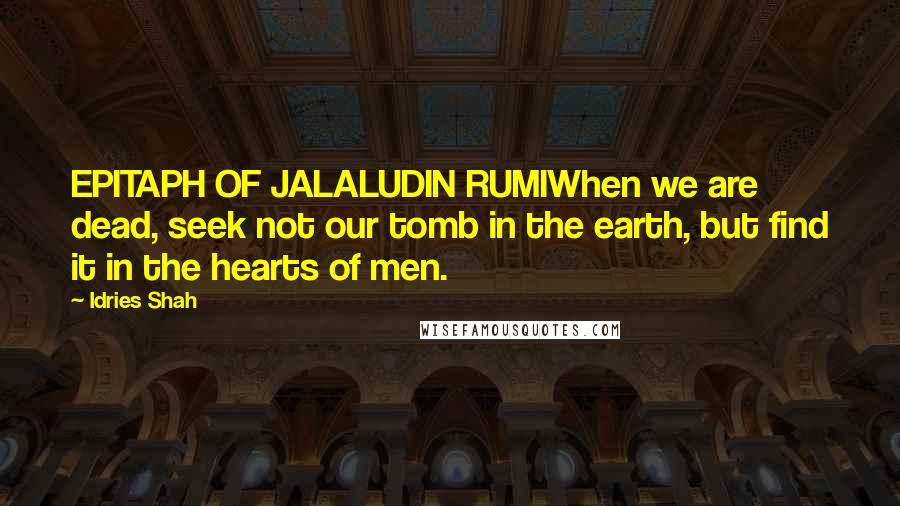 Idries Shah Quotes: EPITAPH OF JALALUDIN RUMIWhen we are dead, seek not our tomb in the earth, but find it in the hearts of men.