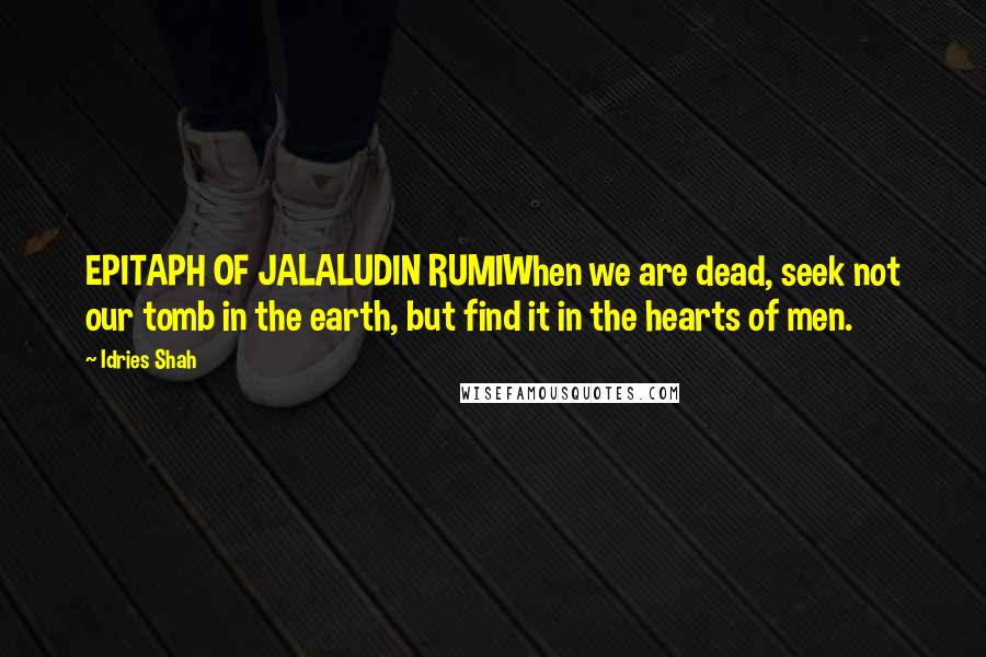 Idries Shah Quotes: EPITAPH OF JALALUDIN RUMIWhen we are dead, seek not our tomb in the earth, but find it in the hearts of men.